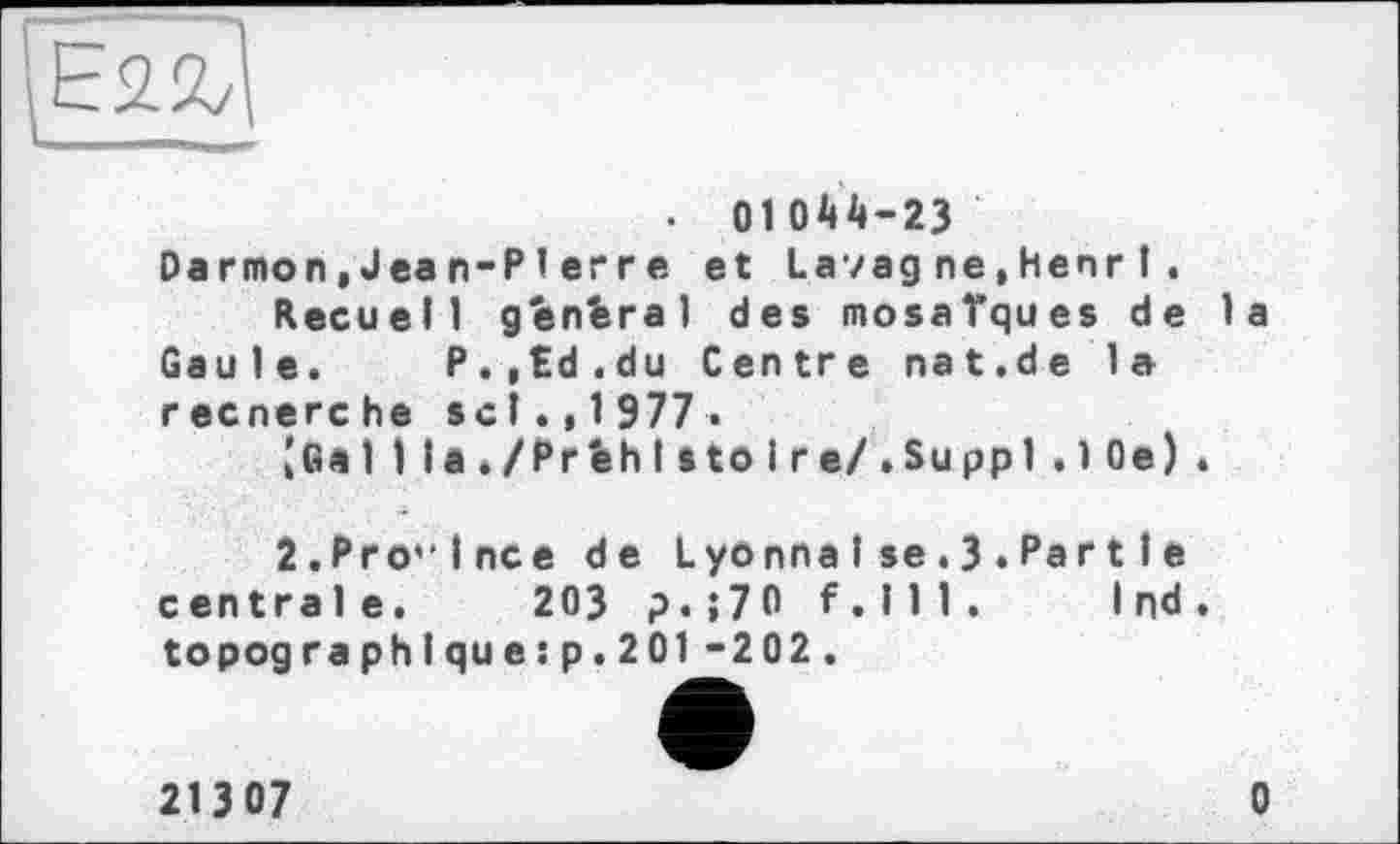 ﻿E<Z&
— _
. 01044-23
Darmon,Jean-Pierre et La/agne,HenrI.
Recueil general des mosaïques de la Gaule. P.,Ed.du Centre nat.de la recnerche sel.,1977«
jGaI 1 la,/PrfehI sto і re/.Suppl.10e).
2.Pro'lnce de Lyonna I se . 3 . Par 11 e centrale. 203 p.;70 F.111. I nd . topographique:p.201-202.
213 07	0